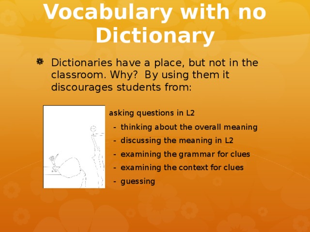 Vocabulary with no Dictionary Dictionaries have a place, but not in the classroom. Why? By using them it discourages students from:     - asking questions in L2 - thinking about the overall meaning - discussing the meaning in L2 - examining the grammar for clues - examining the context for clues - guessing - thinking about the overall meaning - discussing the meaning in L2 - examining the grammar for clues - examining the context for clues - guessing - thinking about the overall meaning - discussing the meaning in L2 - examining the grammar for clues - examining the context for clues - guessing - thinking about the overall meaning - discussing the meaning in L2 - examining the grammar for clues - examining the context for clues - guessing - thinking about the overall meaning - discussing the meaning in L2 - examining the grammar for clues - examining the context for clues - guessing 