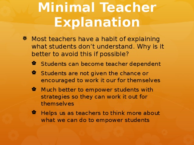 Minimal Teacher Explanation Most teachers have a habit of explaining what students don’t understand. Why is it better to avoid this if possible? Students can become teacher dependent Students are not given the chance or encouraged to work it our for themselves Much better to empower students with strategies so they can work it out for themselves Helps us as teachers to think more about what we can do to empower students Students can become teacher dependent Students are not given the chance or encouraged to work it our for themselves Much better to empower students with strategies so they can work it out for themselves Helps us as teachers to think more about what we can do to empower students 
