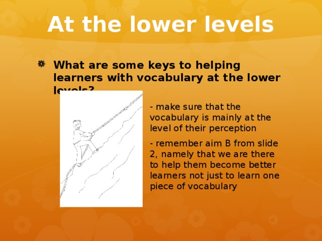 At the lower levels What are some keys to helping learners with vocabulary at the lower levels? - make sure that the vocabulary is mainly at the level of their perception - remember aim B from slide 2, namely that we are there to help them become better learners not just to learn one piece of vocabulary - make sure that the vocabulary is mainly at the level of their perception - remember aim B from slide 2, namely that we are there to help them become better learners not just to learn one piece of vocabulary - make sure that the vocabulary is mainly at the level of their perception - remember aim B from slide 2, namely that we are there to help them become better learners not just to learn one piece of vocabulary - make sure that the vocabulary is mainly at the level of their perception - remember aim B from slide 2, namely that we are there to help them become better learners not just to learn one piece of vocabulary - make sure that the vocabulary is mainly at the level of their perception - remember aim B from slide 2, namely that we are there to help them become better learners not just to learn one piece of vocabulary - make sure that the vocabulary is mainly at the level of their perception - remember aim B from slide 2, namely that we are there to help them become better learners not just to learn one piece of vocabulary - make sure that the vocabulary is mainly at the level of their perception - remember aim B from slide 2, namely that we are there to help them become better learners not just to learn one piece of vocabulary 