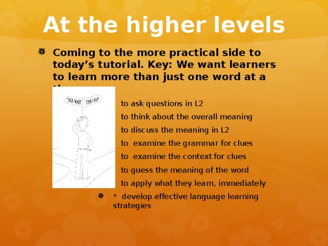At the higher levels Coming to the more practical side to today’s tutorial. Key: We want learners to learn more than just one word at a time – - to ask questions in L2 - to think about the overall meaning - to discuss the meaning in L2 - to examine the grammar for clues - to examine the context for clues - to guess the meaning of the word - to apply what they learn, immediately * develop effective language learning strategies - to ask questions in L2 - to think about the overall meaning - to discuss the meaning in L2 - to examine the grammar for clues - to examine the context for clues - to guess the meaning of the word - to apply what they learn, immediately * develop effective language learning strategies - to ask questions in L2 - to think about the overall meaning - to discuss the meaning in L2 - to examine the grammar for clues - to examine the context for clues - to guess the meaning of the word - to apply what they learn, immediately * develop effective language learning strategies - to ask questions in L2 - to think about the overall meaning - to discuss the meaning in L2 - to examine the grammar for clues - to examine the context for clues - to guess the meaning of the word - to apply what they learn, immediately * develop effective language learning strategies - to ask questions in L2 - to think about the overall meaning - to discuss the meaning in L2 - to examine the grammar for clues - to examine the context for clues - to guess the meaning of the word - to apply what they learn, immediately * develop effective language learning strategies 