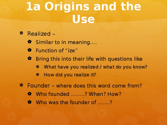 1a Origins and the Use Realized – Similar to in meaning…. Function of “ize” Bring this into their life with questions like Similar to in meaning…. Function of “ize” Bring this into their life with questions like What have you realized / what do you know? How did you realize it? What have you realized / what do you know? How did you realize it? What have you realized / what do you know? How did you realize it? Founder – where does this word come from? Who founded ……..? When? How? Who was the founder of …….? Who founded ……..? When? How? Who was the founder of …….?  