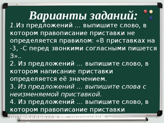 Варианты заданий: 1. Из предложений … выпишите слово, в котором правописание приставки не определяется правилом: «В приставках на -3, -С перед звонкими согласными пишется З». . 2. Из предложений … выпишите слово, в котором написание приставки определяется её значением. 3. Из предложений … выпишите слова с неизменяемой приставкой. 4. Из предложений … выпишите слово, в котором правописание приставки определяется её значением — «приближение, присоединение». 