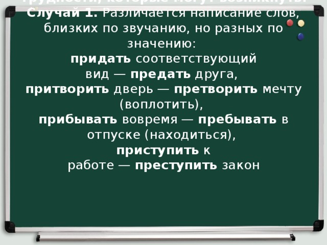 Трудности, которые могут возникнуть: Случай 1.  Различается написание слов, близких по звучанию, но разных по значению:  придать  соответствующий вид —  предать  друга,  притворить  дверь —  претворить  мечту (воплотить),  прибывать  вовремя —  пребывать  в отпуске (находиться),  приступить  к работе —  преступить  закон 