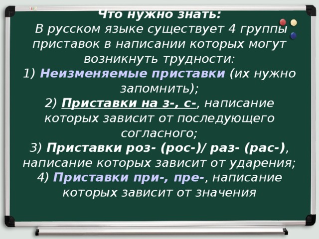 Что нужно знать:   В русском языке существует 4 группы приставок в написании которых могут возникнуть трудности:  1)  Неизменяемые приставки  (их нужно запомнить);  2)  Приставки на з-, с- , написание которых зависит от последующего согласного;  3)  Приставки роз- (рос-)/ раз- (рас-) , написание которых зависит от ударения;  4)  Приставки при-, пре- , написание которых зависит от значения   