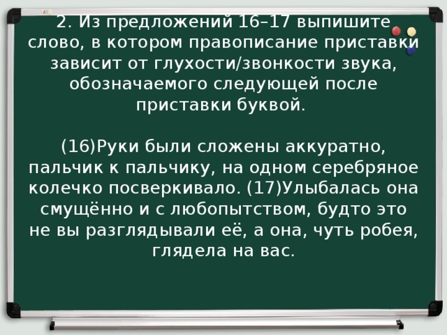 2. Из предложений 16–17 выпишите слово, в котором правописание приставки зависит от глухости/звонкости звука, обозначаемого следующей после приставки буквой.  (16)Руки были сложены аккуратно, пальчик к пальчику, на одном серебряное колечко посверкивало. (17)Улыбалась она смущённо и с любопытством, будто это не вы разглядывали её, а она, чуть робея, глядела на вас. 