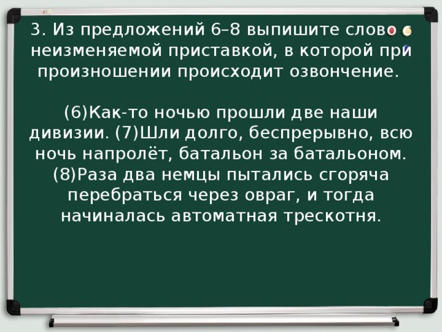 3. Из предложений 6–8 выпишите слово с неизменяемой приставкой, в которой при произношении происходит озвончение.  (6)Как-то ночью прошли две наши дивизии. (7)Шли долго, беспрерывно, всю ночь напролёт, батальон за батальоном. (8)Раза два немцы пытались сгоряча перебраться через овраг, и тогда начиналась автоматная трескотня. 