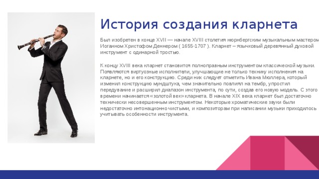 История создания кларнета Был изобретен в конце XVII — начале XVIII столетия нюрнбергским музыкальным мастером Иоганном Христофом Деннером ( 1655-1707 ). Кларнет – язычковый деревянный духовой инструмент с одинарной тростью. К концу XVIII века кларнет становится полноправным инструментом классической музыки. Появляются виртуозные исполнители, улучшающие не только технику исполнения на кларнете, но и его конструкцию. Среди них следует отметить Ивана Мюллера, который изменил конструкцию мундштука, чем значительно повлиял на тембр, упростил передувание и расширил диапазон инструмента, по сути, создав его новую модель. С этого времени начинается «золотой век» кларнета. В начале XIX века кларнет был достаточно технически несовершенным инструментом. Некоторые хроматические звуки были недостаточно интонационно чистыми, и композиторам при написании музыки приходилось учитывать особенности инструмента. 