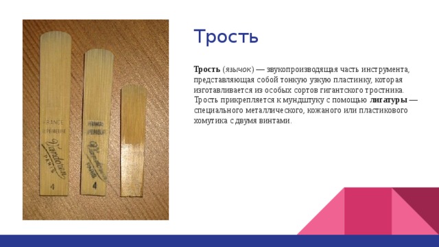 Трость Трость ( язычок ) — звукопроизводящая часть инструмента, представляющая собой тонкую узкую пластинку, которая изготавливается из особых сортов гигантского тростника. Трость прикрепляется к мундштуку с помощью лигатуры — специального металлического, кожаного или пластикового хомутика с двумя винтами. 