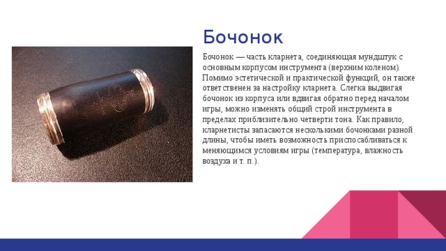 Бочонок Бочонок — часть кларнета, соединяющая мундштук с основным корпусом инструмента (верхним коленом). Помимо эстетической и практической функций, он также ответственен за настройку кларнета. Слегка выдвигая бочонок из корпуса или вдвигая обратно перед началом игры, можно изменять общий строй инструмента в пределах приблизительно четверти тона. Как правило, кларнетисты запасаются несколькими бочонками разной длины, чтобы иметь возможность приспосабливаться к меняющимся условиям игры (температура, влажность воздуха и т. п.). 