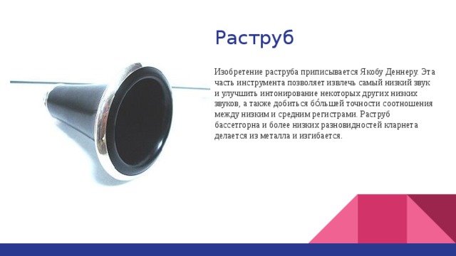 Раструб Изобретение раструба приписывается Якобу Деннеру. Эта часть инструмента позволяет извлечь самый низкий звук и улучшить интонирование некоторых других низких звуков, а также добиться бо́льшей точности соотношения между низким и средним регистрами. Раструб бассетгорна и более низких разновидностей кларнета делается из металла и изгибается . 