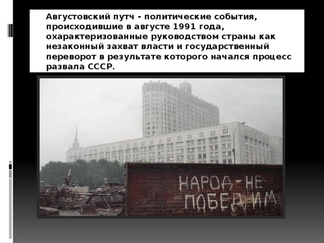 Августовский путч - политические события, происходившие в августе 1991 года, охарактеризованные руководством страны как незаконный захват власти и государственный переворот в результате которого начался процесс развала СССР. 