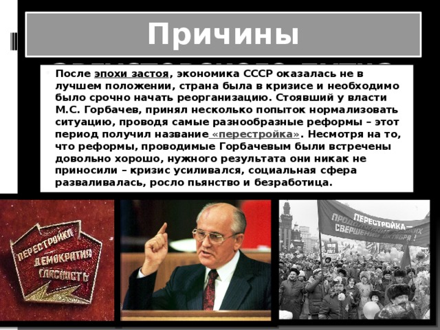 Причины августовского путча После  эпохи застоя , экономика СССР оказалась не в лучшем положении, страна была в кризисе и необходимо было срочно начать реорганизацию. Стоявший у власти М.С. Горбачев, принял несколько попыток нормализовать ситуацию, проводя самые разнообразные реформы – этот период получил название  «перестройка» . Несмотря на то, что реформы, проводимые Горбачевым были встречены довольно хорошо, нужного результата они никак не приносили – кризис усиливался, социальная сфера разваливалась, росло пьянство и безработица. 