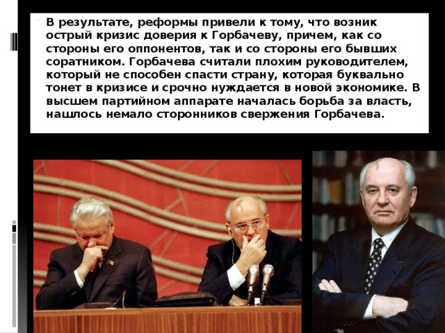 В результате, реформы привели к тому, что возник острый кризис доверия к Горбачеву, причем, как со стороны его оппонентов, так и со стороны его бывших соратником. Горбачева считали плохим руководителем, который не способен спасти страну, которая буквально тонет в кризисе и срочно нуждается в новой экономике. В высшем партийном аппарате началась борьба за власть, нашлось немало сторонников свержения Горбачева. 