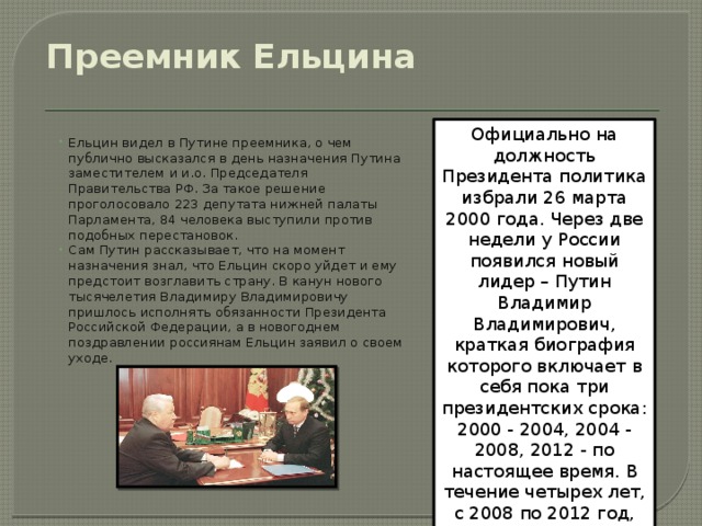 Преемник Ельцина   Официально на должность Президента политика избрали 26 марта 2000 года. Через две недели у России появился новый лидер – Путин Владимир Владимирович, краткая биография которого включает в себя пока три президентских срока: 2000 - 2004, 2004 - 2008, 2012 - по настоящее время. В течение четырех лет, с 2008 по 2012 год, он занимал должность Председателя Правительства РФ. Ельцин видел в Путине преемника, о чем публично высказался в день назначения Путина заместителем и и.о. Председателя Правительства РФ. За такое решение проголосовало 223 депутата нижней палаты Парламента, 84 человека выступили против подобных перестановок. Сам Путин рассказывает, что на момент назначения знал, что Ельцин скоро уйдет и ему предстоит возглавить страну. В канун нового тысячелетия Владимиру Владимировичу пришлось исполнять обязанности Президента Российской Федерации, а в новогоднем поздравлении россиянам Ельцин заявил о своем уходе. 