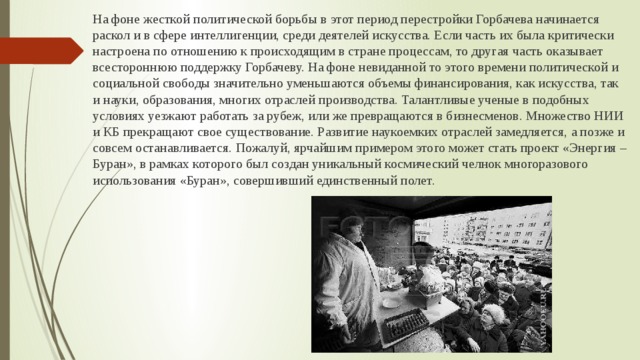 На фоне жесткой политической борьбы в этот период перестройки Горбачева начинается раскол и в сфере интеллигенции, среди деятелей искусства. Если часть их была критически настроена по отношению к происходящим в стране процессам, то другая часть оказывает всестороннюю поддержку Горбачеву. На фоне невиданной то этого времени политической и социальной свободы значительно уменьшаются объемы финансирования, как искусства, так и науки, образования, многих отраслей производства. Талантливые ученые в подобных условиях уезжают работать за рубеж, или же превращаются в бизнесменов. Множество НИИ и КБ прекращают свое существование. Развитие наукоемких отраслей замедляется, а позже и совсем останавливается. Пожалуй, ярчайшим примером этого может стать проект «Энергия – Буран», в рамках которого был создан уникальный космический челнок многоразового использования «Буран», совершивший единственный полет. 