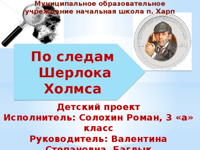 Муниципальное образовательное учреждение начальная школа п. Харп По следам  Шерлока Холмса Детский проект Исполнитель: Солохин Роман, 3 «а» класс Руководитель: Валентина Степановна Баглык Харп 2017