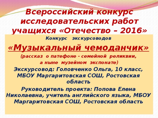 Всероссийский конкурс исследовательских работ учащихся «Отечество – 2016»   Конкурс экскурсоводов «Музыкальный чемоданчик» (рассказ о патефоне - семейной реликвии,  а ныне музейном экспонате) Экскурсовод: Головченко Ольга, 10 класс, МБОУ Маргаритовская СОШ, Ростовская область Руководитель проекта: Попова Елена Николаевна, учитель английского языка, МБОУ Маргаритовская СОШ, Ростовская область  