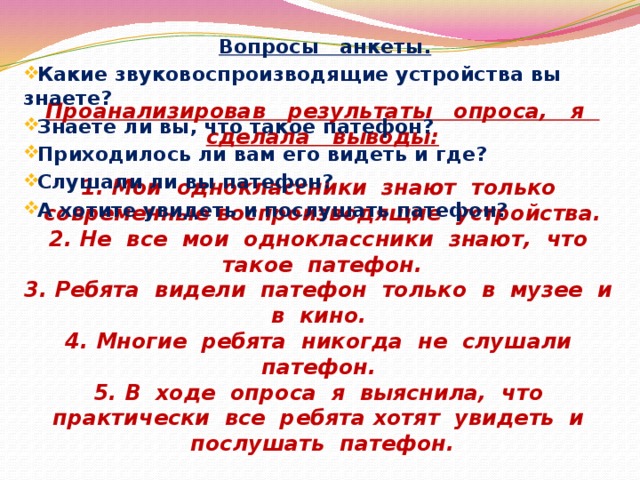 Вопросы анкеты. Какие звуковоспроизводящие устройства вы знаете? Знаете ли вы, что такое патефон? Приходилось ли вам его видеть и где? Слушали ли вы патефон? А хотите увидеть и послушать патефон?  Проанализировав результаты опроса, я сделала выводы:   1. Мои одноклассники знают только современные воспроизводящие устройства.  2. Не все мои одноклассники знают, что такое патефон.  3. Ребята видели патефон только в музее и в кино.  4. Многие ребята никогда не слушали патефон.  5. В ходе опроса я выяснила, что практически все ребята хотят увидеть и послушать патефон. 