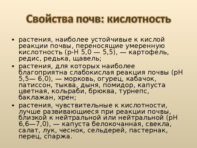 растения, наиболее устойчивые к кислой реакции почвы, переносящие умеренную кислотность (р-Н 5,0 — 5,5), — картофель, редис, редька, щавель; растения, для которых наиболее благоприятна слабокислая реакция почвы (рН 5,5— 6,0), — морковь, огурец, кабачок, патиссон, тыква, дыня, помидор, капуста цветная, кольраби, брюква, турнепс, баклажан, хрен; растения, чувствительные к кислотности, лучше развивающиеся при реакции почвы, близкой к нейтральной или нейтральной (рН 6,6—7,0), — капуста белокочанная, свекла, салат, лук, чеснок, сельдерей, пастернак, перец, спаржа.  