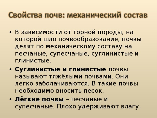 В зависимости от горной породы, на которой шло почвообразование, почвы делят по механическому составу на песчаные, супесчаные, суглинистые и глинистые. Суглинистые и глинистые почвы называют тяжёлыми почвами. Они легко заболачиваются. В такие почвы необходимо вносить песок. Лёгкие почвы – песчаные и супесчаные. Плохо удерживают влагу.  