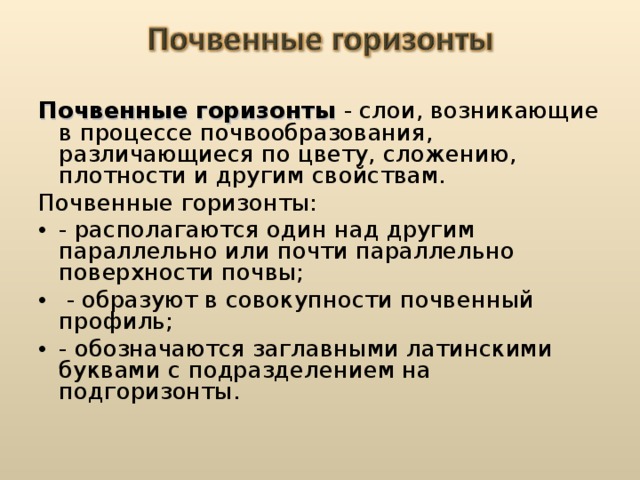 Почвенные горизонты - слои, возникающие в процессе почвообразования, различающиеся по цвету, сложению, плотности и другим свойствам. Почвенные горизонты: - располагаются один над другим параллельно или почти параллельно поверхности почвы;  - образуют в совокупности почвенный профиль; - обозначаются заглавными латинскими буквами с подразделением на подгоризонты.  