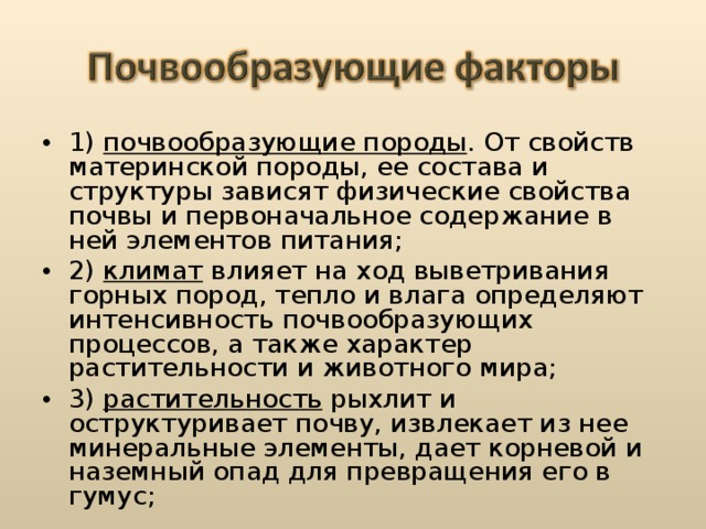 1) почвообразующие породы . От свойств материнской породы, ее состава и структуры зависят физические свойства почвы и первоначальное содержание в ней элементов питания; 2) климат влияет на ход выветривания горных пород, тепло и влага определяют интенсивность почвообразующих процессов, а также характер растительности и животного мира; 3) растительность рыхлит и оструктуривает почву, извлекает из нее минеральные элементы, дает корневой и наземный опад для превращения его в гумус;  