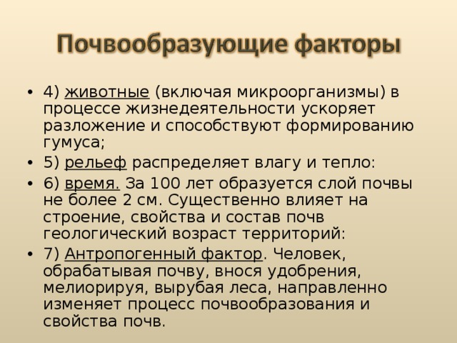 4) животные (включая микроорганизмы) в процессе жизнедеятельности ускоряет разложение и способствуют формированию гумуса; 5) рельеф распределяет влагу и тепло: 6) время. За 100 лет образуется слой почвы не более 2 см. Существенно влияет на строение, свойства и состав почв геологический возраст территорий: 7) Антропогенный фактор . Человек, обрабатывая почву, внося удобрения, мелиорируя, вырубая леса, направленно изменяет процесс почвообразования и свойства почв. 