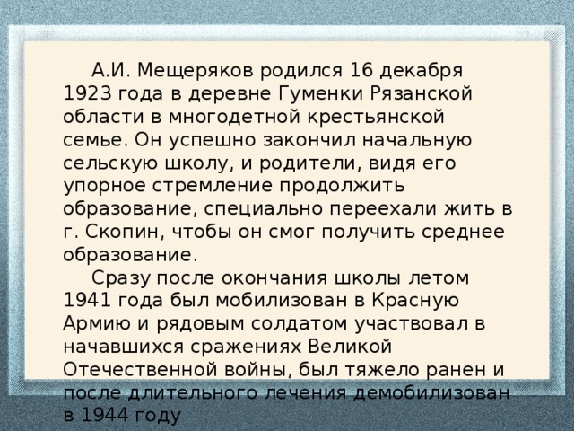  А.И. Мещеряков родился 16 декабря 1923 года в деревне Гуменки Рязанской области в многодетной крестьянской семье. Он успешно закончил начальную сельскую школу, и родители, видя его упорное стремление продолжить образование, специально переехали жить в г. Скопин, чтобы он смог получить среднее образование.  Сразу после окончания школы летом 1941 года был мобилизован в Красную Армию и рядовым солдатом участвовал в начавшихся сражениях Великой Отечественной войны, был тяжело ранен и после длительного лечения демобилизован в 1944 году 