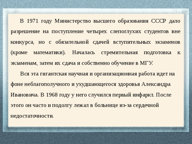 В 1971 году Министерство высшего образования СССР дало разрешение на поступление четырех слепоглухих студентов вне конкурса, но с обязательной сдачей вступительных экзаменов (кроме математики). Началась стремительная подготовка к экзаменам, затем их сдача и собственно обучение в МГУ.  Вся эта гигантская научная и организационная работа идет на фоне неблагополучного и ухудшающегося здоровья Александра Ивановича. В 1968 году у него случился первый инфаркт. После этого он часто и подолгу лежал в больнице из-за сердечной недостаточности. 