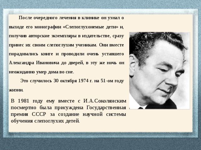 После очередного лечения в клинике он узнал о выходе его монографии «Слепоглухонемые дети» и, получив авторские экземпляры в издательстве, сразу принес их своим слепоглухим ученикам. Они вместе порадовались книге и проводили очень уставшего Александра Ивановича до дверей, в эту же ночь он неожиданно умер дома во сне.  Это случилось 30 октября 1974 г. на 51-ом году жизни.   В 1981 году ему вместе с И.А.Соколянским посмертно была присуждена Государственная премия СССР за создание научной системы обучения слепоглухих детей. 