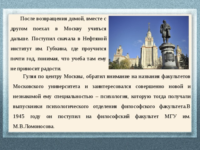 После возвращения домой, вместе с другом поехал в Москву учиться дальше. Поступил сначала в Нефтяной институт им. Губкина, где проучился почти год, понимая, что учеба там ему не приносит радости. Гуляя по центру Москвы, обратил внимание на названия факультетов Московского университета и заинтересовался совершенно новой и незнакомой ему специальностью – психология, которую тогда получали выпускники психологического отделения философского факультета.В 1945 году он поступил на философский факультет МГУ им. М.В.Ломоносова. 