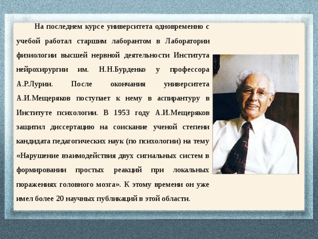  На последнем курсе университета одновременно с учебой работал старшим лаборантом в Лаборатории физиологии высшей нервной деятельности Института нейрохирургии им. Н.Н.Бурденко у профессора А.Р.Лурии. После окончания университета А.И.Мещеряков поступает к нему в аспирантуру в Институте психологии. В 1953 году А.И.Мещеряков защитил диссертацию на соискание ученой степени кандидата педагогических наук (по психологии) на тему «Нарушение взаимодействия двух сигнальных систем в формировании простых реакций при локальных поражениях головного мозга». К этому времени он уже имел более 20 научных публикаций в этой области. 