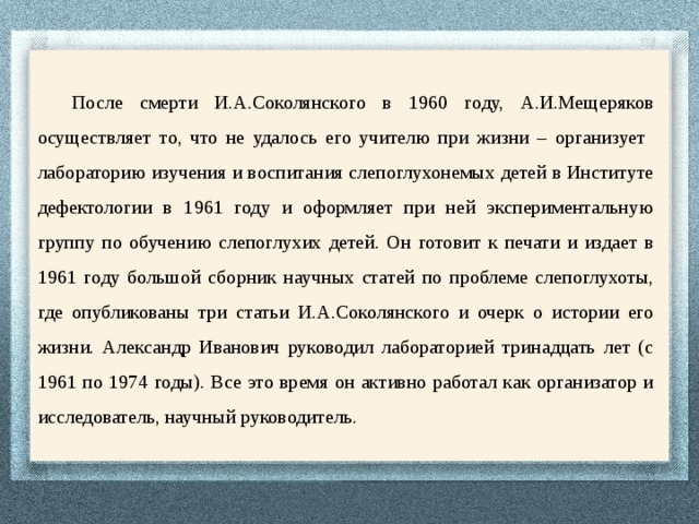 После смерти И.А.Соколянского в 1960 году, А.И.Мещеряков осуществляет то, что не удалось его учителю при жизни – организует лабораторию изучения и воспитания слепоглухонемых детей в Институте дефектологии в 1961 году и оформляет при ней экспериментальную группу по обучению слепоглухих детей. Он готовит к печати и издает в 1961 году большой сборник научных статей по проблеме слепоглухоты, где опубликованы три статьи И.А.Соколянского и очерк о истории его жизни. Александр Иванович руководил лабораторией тринадцать лет (с 1961 по 1974 годы). Все это время он активно работал как организатор и исследователь, научный руководитель. 