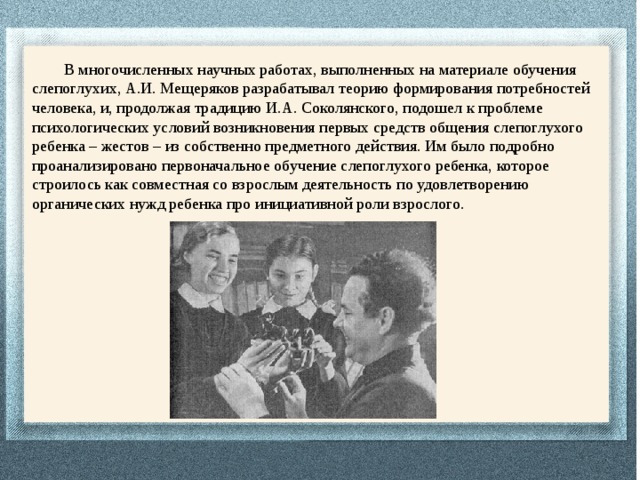  В многочисленных научных работах, выполненных на материале обучения слепоглухих, А.И. Мещеряков разрабатывал теорию формирования потребностей человека, и, продолжая традицию И.А. Соколянского, подошел к проблеме психологических условий возникновения первых средств общения слепоглухого ребенка – жестов – из собственно предметного действия. Им было подробно проанализировано первоначальное обучение слепоглухого ребенка, которое строилось как совместная со взрослым деятельность по удовлетворению органических нужд ребенка про инициативной роли взрослого. 