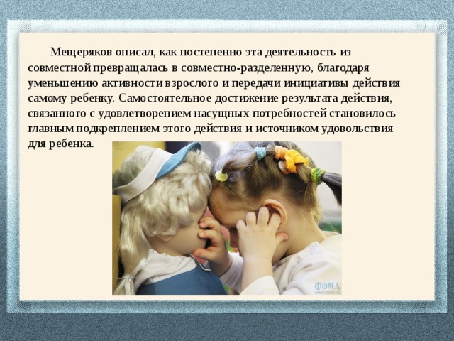  Мещеряков описал, как постепенно эта деятельность из совместной превращалась в совместно-разделенную, благодаря уменьшению активности взрослого и передачи инициативы действия самому ребенку. Самостоятельное достижение результата действия, связанного с удовлетворением насущных потребностей становилось главным подкреплением этого действия и источником удовольствия для ребенка. 