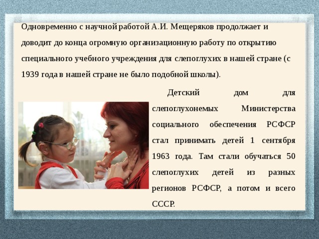 Одновременно с научной работой А.И. Мещеряков продолжает и доводит до конца огромную организационную работу по открытию специального учебного учреждения для слепоглухих в нашей стране (с 1939 года в нашей стране не было подобной школы). Детский дом для слепоглухонемых Министерства социального обеспечения РСФСР стал принимать детей 1 сентября 1963 года. Там стали обучаться 50 слепоглухих детей из разных регионов РСФСР, а потом и всего СССР. 