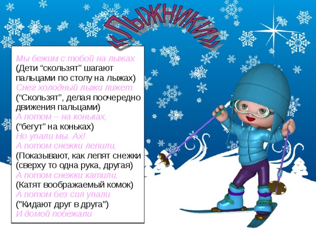 Мы бежим с тобой на лыжах (Дети “скользят” шагают пальцами по столу на лыжах) Снег холодный лыжи лижет (“Скользят”, делая поочередно движения пальцами) А потом – на коньках, (“бегут” на коньках) Но упали мы. Ах! А потом снежки лепили, (Показывают, как лепят снежки (сверху то одна рука, другая) А потом снежки катили, (Катят воображаемый комок) А потом без сил упали (