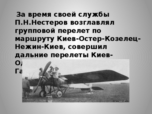  За время своей службы П.Н.Нестеров возглавлял групповой перелет по маршруту Киев-Остер-Козелец-Нежин-Киев, совершил дальние перелеты Киев-Одесса-Севастополь и Киев-Гатчина. 