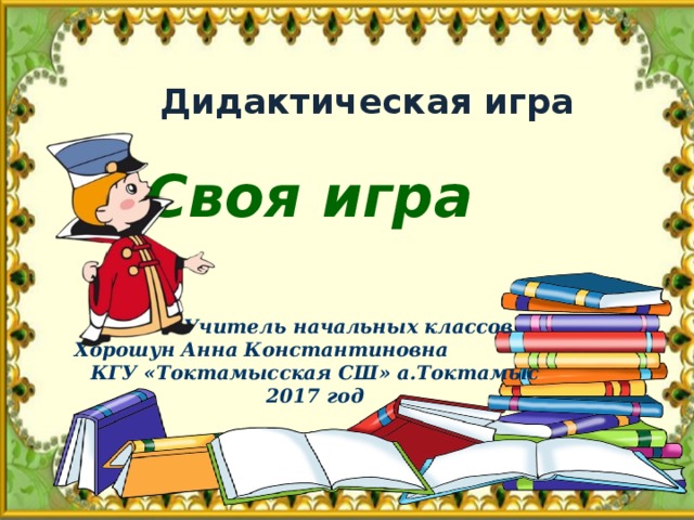 Дидактическая игра Своя игра  Учитель начальных классов  Хорошун Анна Константиновна  КГУ «Токтамысская СШ» а.Токтамыс 2017 год 