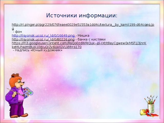 Источники информации: http://ri.pinger.pl/pgr229/076feaee0029e51553a1dd4c/textura__by_kamii199-d64cqeq.jpg  - фон http://lisyonok.ucoz.ru/_ld/0/16649.png  - Мишка http://lisyonok.ucoz.ru/_ld/0/80226.png  - банка с кистями https://lh3.googleusercontent.com/RsQo0zdWRIQux--pi-IXtIt8ayCgwew0xMSf1j3jnrKkeMUhazmBUA10WuQIZv6UvIGVLkM=s170  - Надпись «Юный художник» 