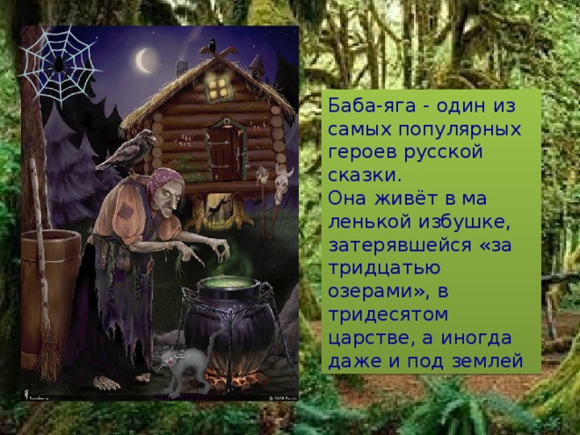 Баба-яга - один из самых популярных героев русской сказки.  Она живёт в ма­ленькой избушке, затерявшейся «за трид­цатью озерами», в тридесятом царстве, а иногда даже и под землей 