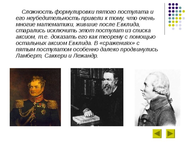  Сложность формулировки пятого постулата и его неубедительность привели к тому, что очень многие математики, жившие после Евклида, старались исключить этот постулат из списка аксиом, т.е. доказать его как теорему с помощью остальных аксиом Евклида. В «сражениях» с пятым постулатом особенно далеко продвинулись Ламберт, Саккери и Лежандр.  