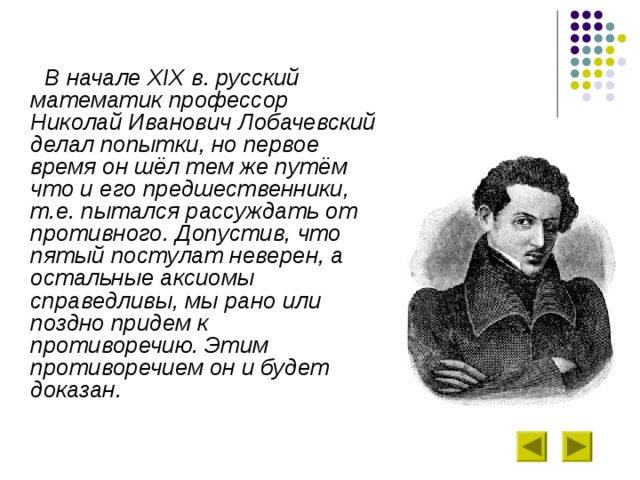  В начале XIX в. русский математик профессор Николай Иванович Лобачевский делал попытки, но первое время он шёл тем же путём что и его предшественники, т.е. пытался рассуждать от противного. Допустив, что пятый постулат неверен, а остальные аксиомы справедливы, мы рано или поздно придем к противоречию. Этим противоречием он и будет доказан. 