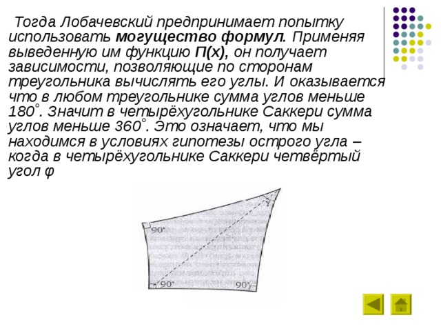  Тогда Лобачевский предпринимает попытку использовать могущество формул. Применяя выведенную им функцию П(х), он получает зависимости, позволяющие по сторонам треугольника вычислять его углы. И оказывается что в любом треугольнике сумма углов меньше 180˚. Значит в четырёхугольнике Саккери сумма углов меньше 360˚. Это означает, что мы находимся в условиях гипотезы острого угла – когда в четырёхугольнике Саккери четвёртый угол φ 
