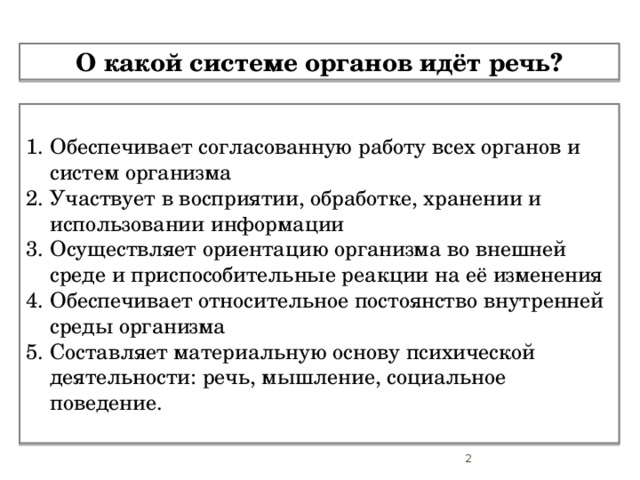 О какой системе органов идёт речь? Обеспечивает согласованную работу всех органов и систем организма Участвует в восприятии, обработке, хранении и использовании информации Осуществляет ориентацию организма во внешней среде и приспособительные реакции на её изменения Обеспечивает относительное постоянство внутренней среды организма Составляет материальную основу психической деятельности: речь, мышление, социальное поведение.  