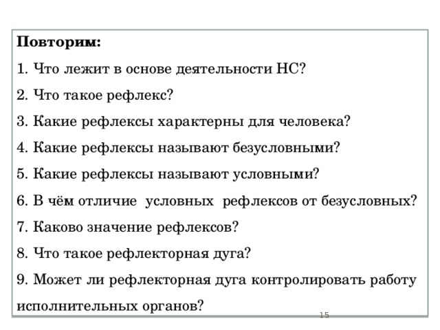 Повторим: 1. Что лежит в основе деятельности НС?  2. Что такое рефлекс? 3. Какие рефлексы характерны для человека? 4. Какие рефлексы называют безусловными? 5. Какие рефлексы называют условными? 6. В чём отличие условных рефлексов от безусловных? 7. Каково значение рефлексов? 8. Что такое рефлекторная дуга? 9. Может ли рефлекторная дуга контролировать работу исполнительных органов?  