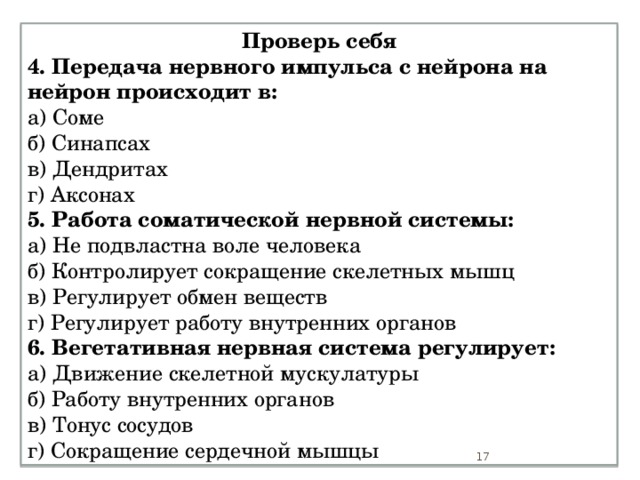 Проверь себя 4. Передача нервного импульса с нейрона на нейрон происходит в: а) Соме б) Синапсах в) Дендритах г) Аксонах 5. Работа соматической нервной системы: а) Не подвластна воле человека б) Контролирует сокращение скелетных мышц в) Регулирует обмен веществ г) Регулирует работу внутренних органов 6. Вегетативная нервная система регулирует: а) Движение скелетной мускулатуры б) Работу внутренних органов в) Тонус сосудов г) Сокращение сердечной мышцы  