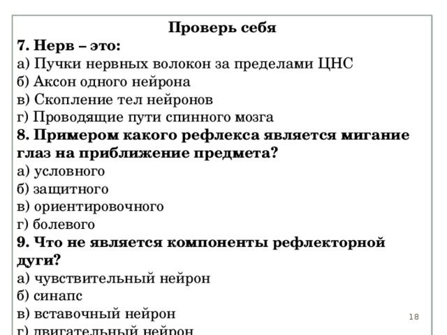 Проверь себя 7. Нерв – это: а) Пучки нервных волокон за пределами ЦНС б) Аксон одного нейрона в) Скопление тел нейронов г) Проводящие пути спинного мозга 8. Примером какого рефлекса является мигание глаз на приближение предмета? а) условного б) защитного в) ориентировочного г) болевого 9. Что не является компоненты рефлекторной дуги? а) чувствительный нейрон б) синапс в) вставочный нейрон г) двигательный нейрон  