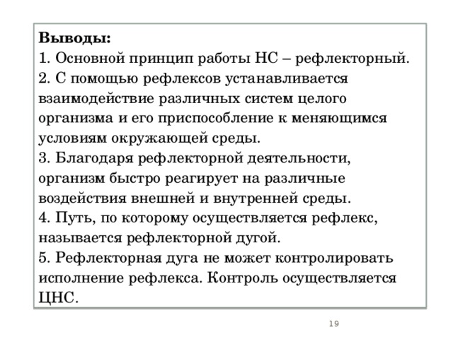 Выводы: 1. Основной принцип работы НС – рефлекторный. 2. С помощью рефлексов устанавливается взаимодействие различных систем целого организма и его приспособление к меняющимся условиям окружающей среды. 3. Благодаря рефлекторной деятельности, организм быстро реагирует на различные воздействия внешней и внутренней среды. 4. Путь, по которому осуществляется рефлекс, называется рефлекторной дугой. 5. Рефлекторная дуга не может контролировать исполнение рефлекса. Контроль осуществляется ЦНС.  