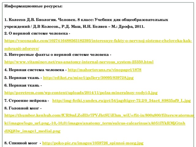 Информационные ресурсы:  1. Колесов Д.В. Биология. Человек. 8 класс: Учебник для общеобразовательных учреждений / Д.В Колесов., Р.Д. Маш, И.Н. Беляев – М.: Дрофа, 2011. 2. О нервной системе человека - https://vseonauke.com/1027416488563182393/interesnye-fakty-o-nervnoj-sisteme-cheloveka-kak-sohranit-zdorove/ 3. Интересные факты о нервной системе человека - http://www.vitaminov.net/rus-anatomy-internal-nervous_system-25350.html 4. Нервная система человека - http://mahortovans.ru/vinopapri/1878  5. Нервная ткань - http://edikst.ru/misc/i/gallery/30095/839728.jpg  6. Нервная ткань - http://peretrem.com/wp-content/uploads/2014/11/polza-mineralnoy-vodyi-3.jpg 7. Строение нейрона - http://img-fotki.yandex.ru/get/54/jagdtiger-72.2/0_34ac4_89835af9_L.jpg  8. Головной мозг - https://thumbor.kenhub.com/fCR9mLZoH3r7PVJhtSUiEhm_wiU=/fit-in/800x800/filters:watermark(/images/logo_url.png,-10,-10,0)/images/anatomy_term/sulcus-calcarinus/zA051IYkRMjGtnhd2Qj8lw_image1_medial.png  8. Спинной мозг - http://poko-pic.ru/images/1059726_spinnoi-mozg.jpg  9. Рефлекторная дуга мигательного рефлекса - http://edufuture.biz/images/b/b8/8_9_16_1.png 10. Схема рефлекторной дуги оборонительного рефлекса - http://ex.kabobo.ru/tw_files2/urls_1233/6/d-5970/5970_html_m78482432.png  